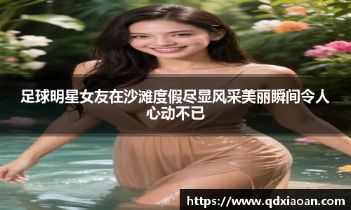 足球明星女友在沙滩度假尽显风采美丽瞬间令人心动不已